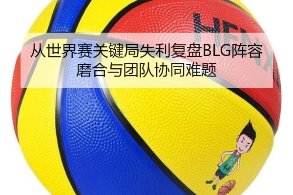 从世界赛关键局失利复盘BLG阵容磨合与团队协同难题